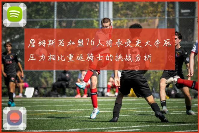 詹姆斯若加盟76人将承受更大夺冠压力相比重返骑士的挑战分析