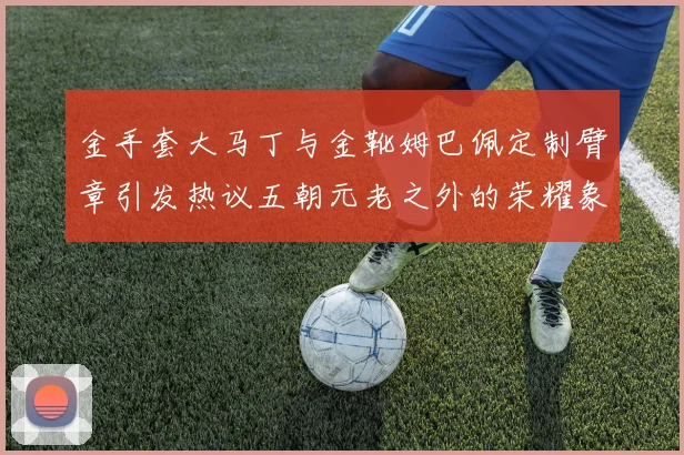 金手套大马丁与金靴姆巴佩定制臂章引发热议五朝元老之外的荣耀象征