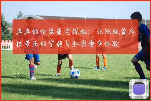 库库的伦敦豪宅探秘：北欧极简风格带来的宁静与私密奢华体验