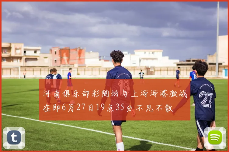 河南俱乐部彩陶坊与上海海港激战在即6月27日19点35分不见不散