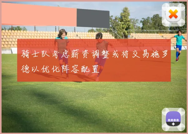 骑士队考虑薪资调整或将交易施罗德以优化阵容配置