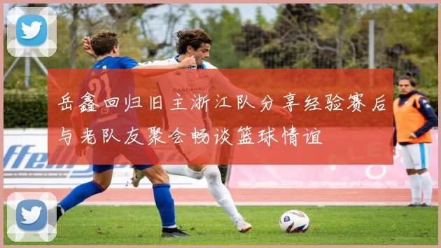 岳鑫回归旧主浙江队分享经验赛后与老队友聚会畅谈篮球情谊