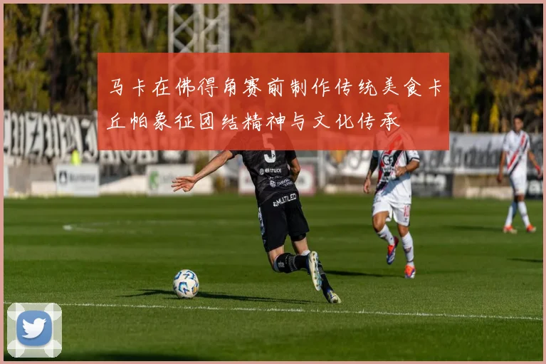 马卡在佛得角赛前制作传统美食卡丘帕象征团结精神与文化传承