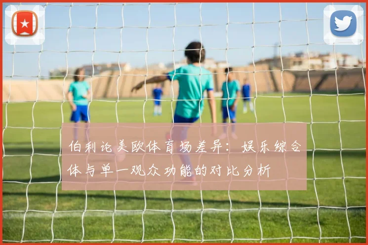伯利论美欧体育场差异：娱乐综合体与单一观众功能的对比分析