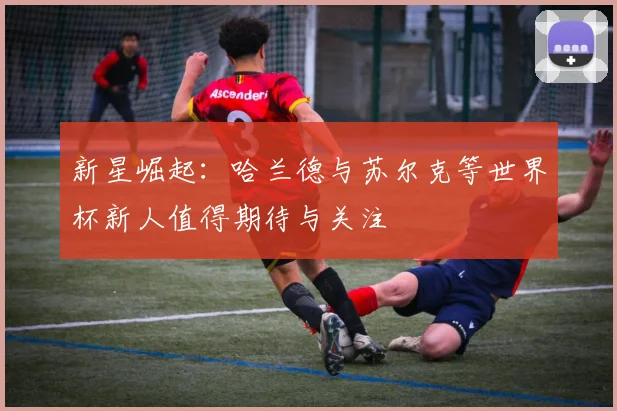 新星崛起：哈兰德与苏尔克等世界杯新人值得期待与关注