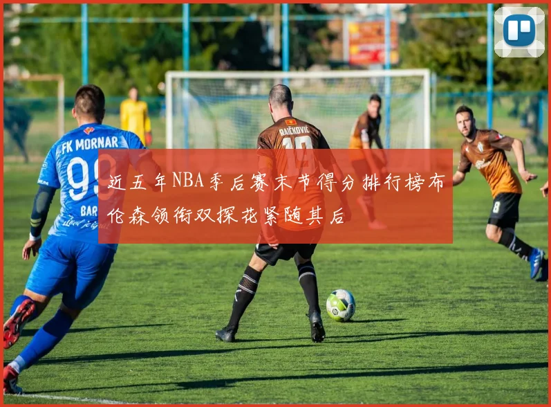 近五年NBA季后赛末节得分排行榜布伦森领衔双探花紧随其后