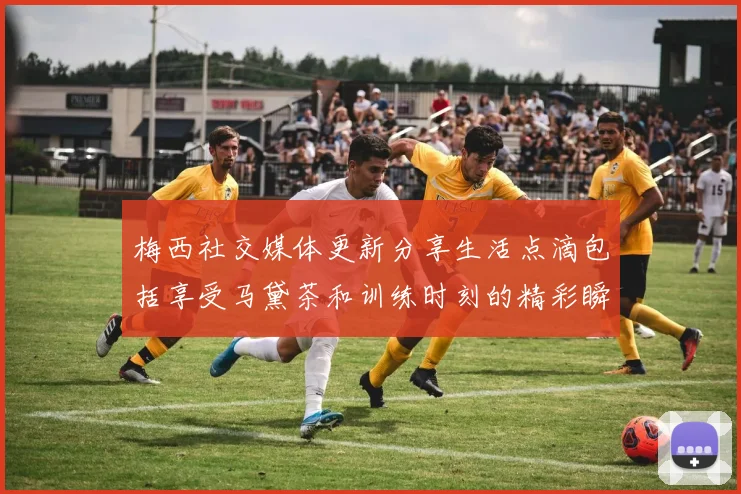 梅西社交媒体更新分享生活点滴包括享受马黛茶和训练时刻的精彩瞬间
