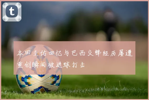 本田圭佑回忆与巴西交锋经历屡遭重创瞬间被进球打击