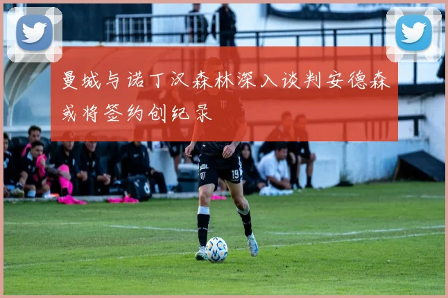 曼城与诺丁汉森林深入谈判安德森或将签约创纪录