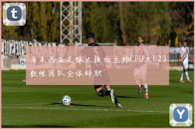 马来西亚足球大换血主帅CEO及U23教练团队全体辞职