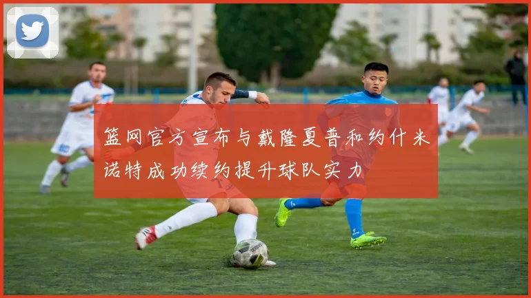 篮网官方宣布与戴隆夏普和约什米诺特成功续约提升球队实力